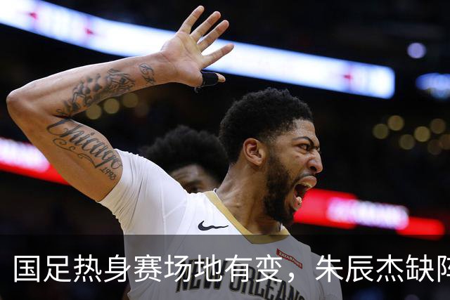 国足热身赛场地有变，朱辰杰缺阵吴曦或回归，邵佳一或效仿安东尼奥
